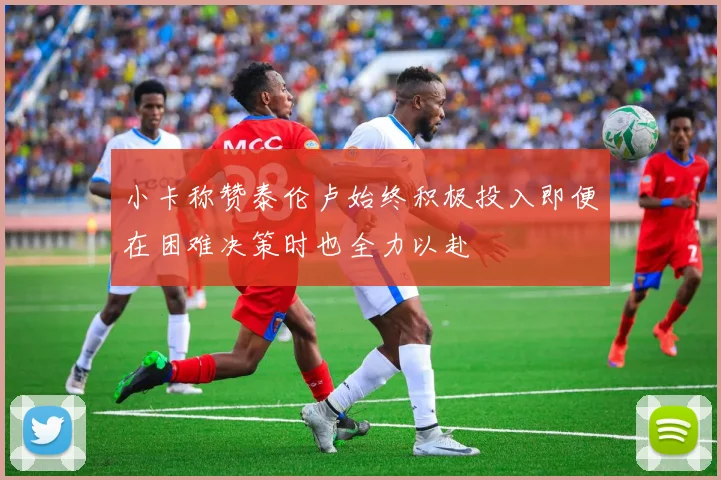 小卡称赞泰伦卢始终积极投入即便在困难决策时也全力以赴