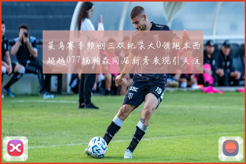 菜鸟赛季频创三双纪录大O领跑本西超越077杨瀚森同届新秀表现引关注